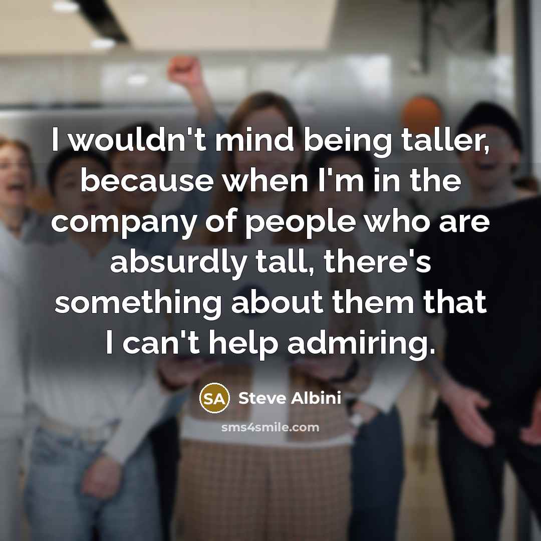 “I wouldn't mind being taller, because when I'm in the company of people who are absurdly tall, there's something about them that I can't help admiring.” quote by Steve Albini