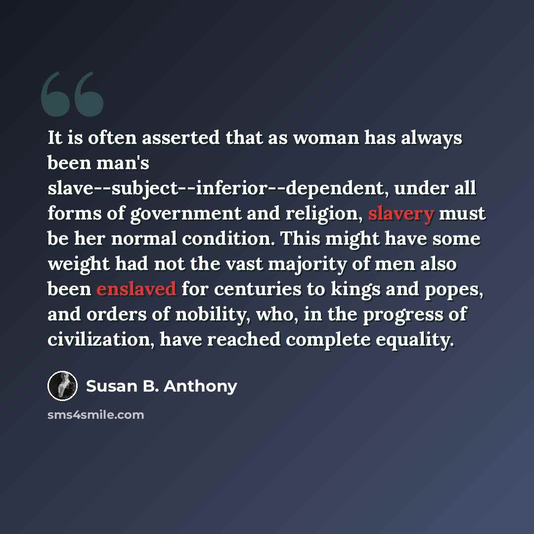 “It is often asserted that as woman has always been man's slave--subject--inferior--dependent, under all forms of government and religion, slavery must be her normal condition. This might have some weight had not the vast majority of men also been enslaved for centuries to kings and popes, and…” quote by Susan B. Anthony