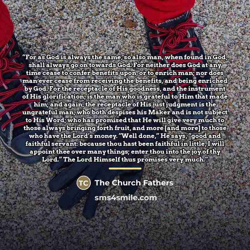 “For as God is always the same, so also man, when found in God, shall always go on towards God. For neither does God at any time cease to confer benefits upon, or to enrich man; nor does man ever cease from receiving the benefits, and being enriched by God. For the receptacle of His goodness, and…” quote by The Church Fathers