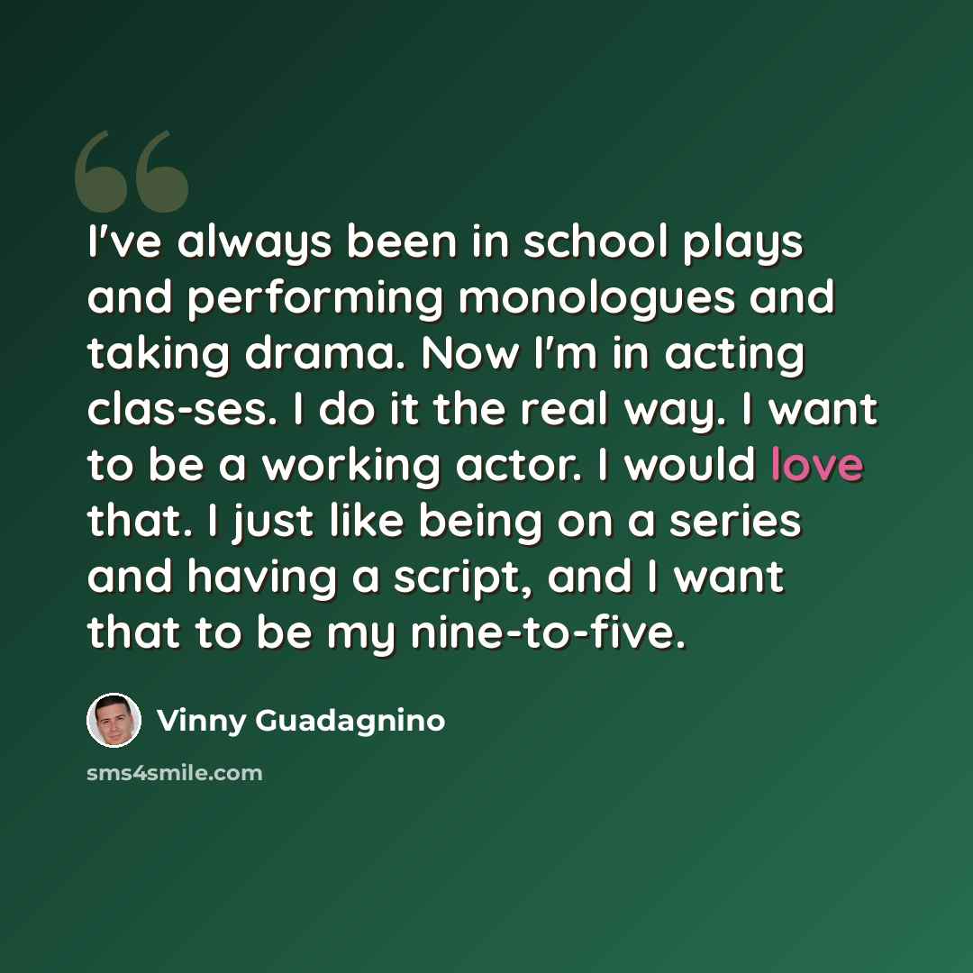 “I've always been in school plays and performing monologues and taking drama. Now I'm in acting clas-ses. I do it the real way. I want to be a working actor. I would love that. I just like being on a series and having a script, and I want that to be my nine-to-five.” quote by Vinny Guadagnino