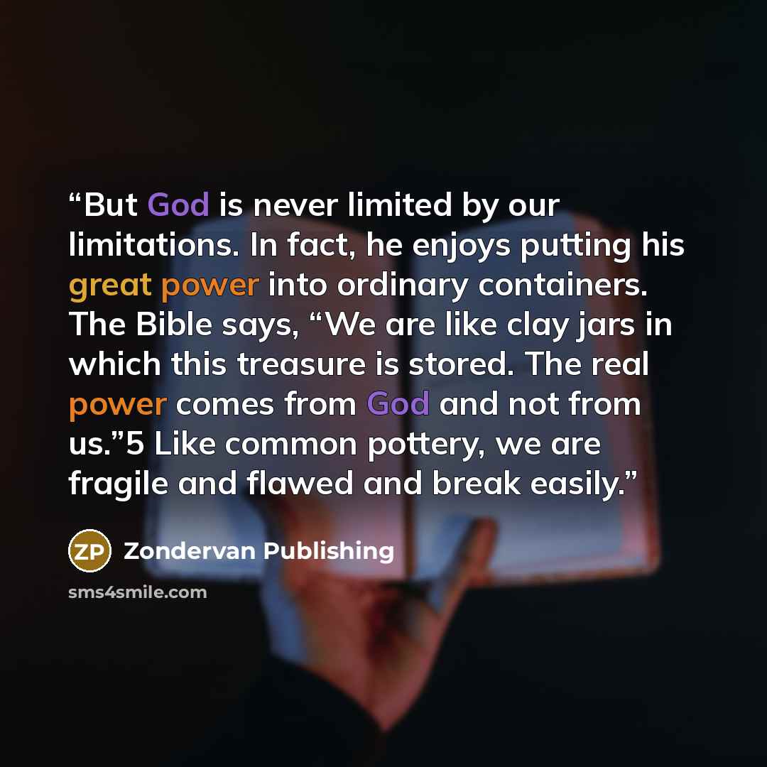 “But God is never limited by our limitations. In fact, he enjoys putting his great power into ordinary containers. The Bible says, “We are like clay jars in which this treasure is stored. The real power comes from God and not from us.”5 Like common pottery, we are fragile and flawed and break easily.” quote by Zondervan Publishing
