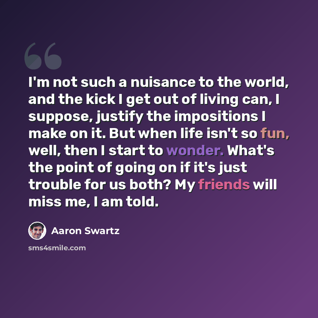 “I'm not such a nuisance to the world, and the kick I get out of living can, I suppose, justify the impositions I make on it. But when life isn't so fun, well, then I start to wonder. What's the point of going on if it's just trouble for us both? My friends will miss me, I am told.” quote by Aaron Swartz