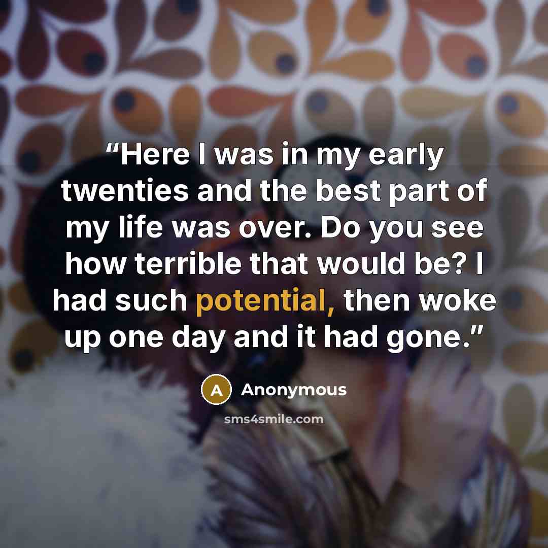 “Here I was in my early twenties and the best part of my life was over. Do you see how terrible that would be? I had such potential, then woke up one day and it had gone.” quote by Anonymous
