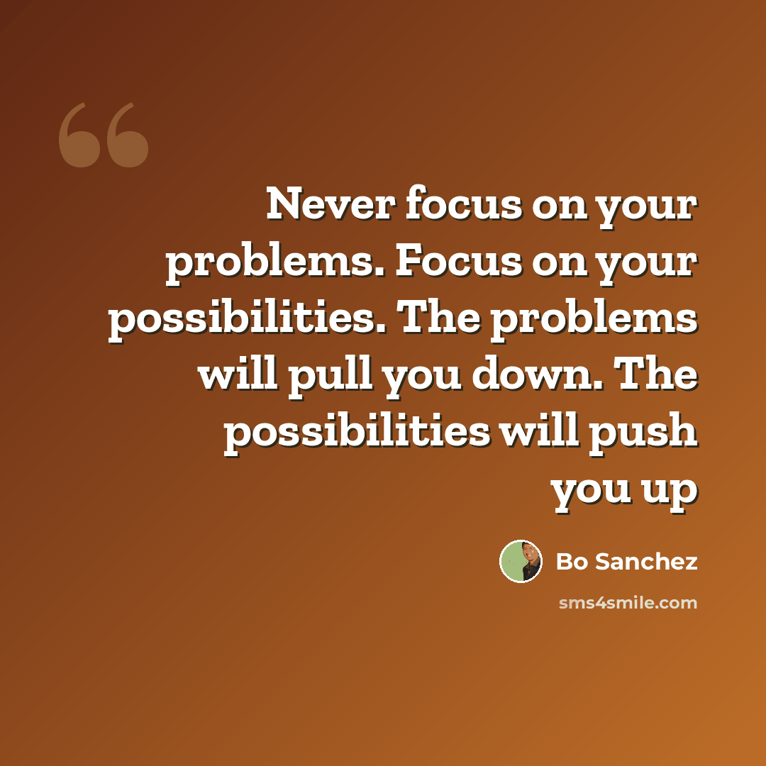 “Never focus on your problems. Focus on your possibilities. The problems will pull you down. The possibilities will push you up” quote by Bo Sanchez