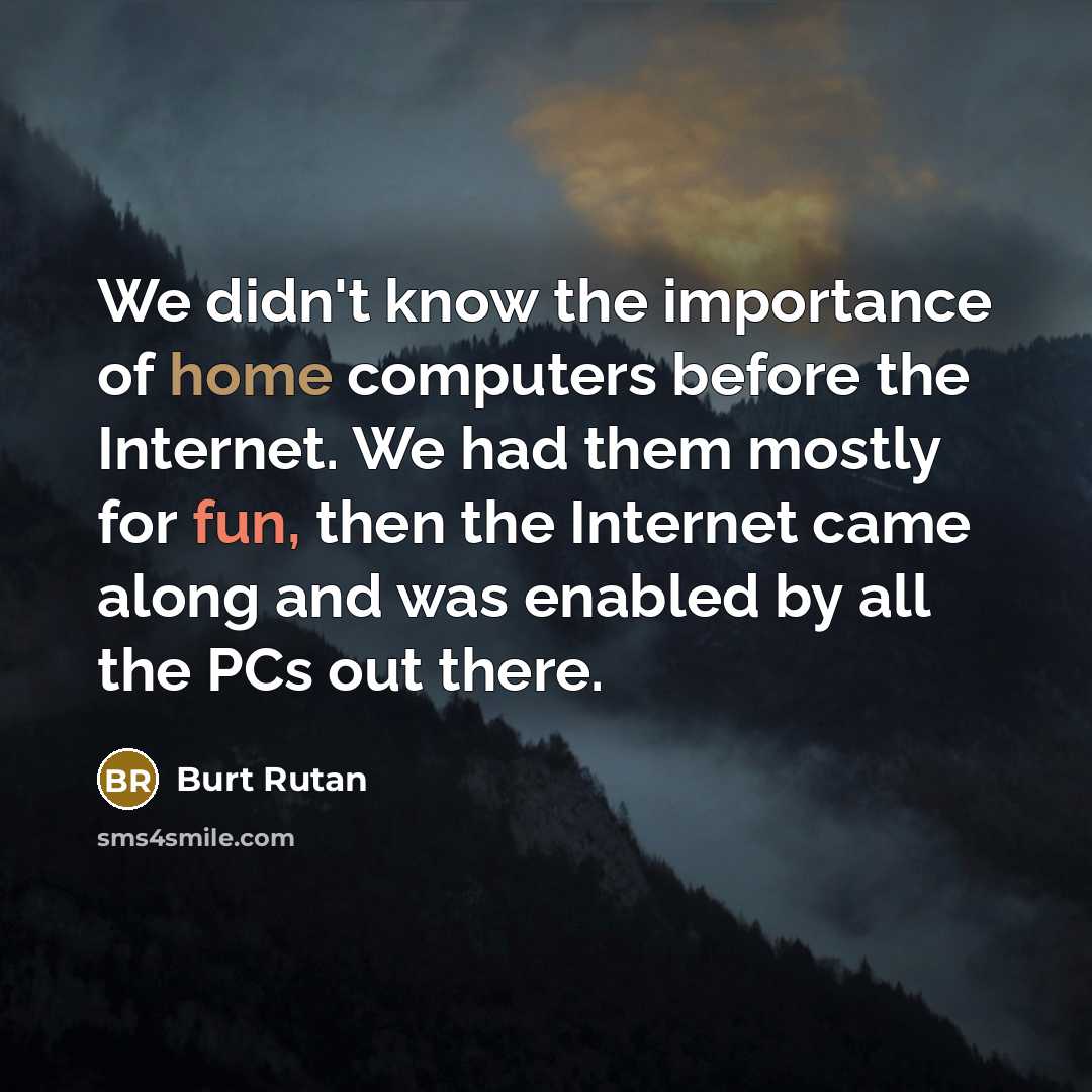 “We didn't know the importance of home computers before the Internet. We had them mostly for fun, then the Internet came along and was enabled by all the PCs out there.” quote by Burt Rutan