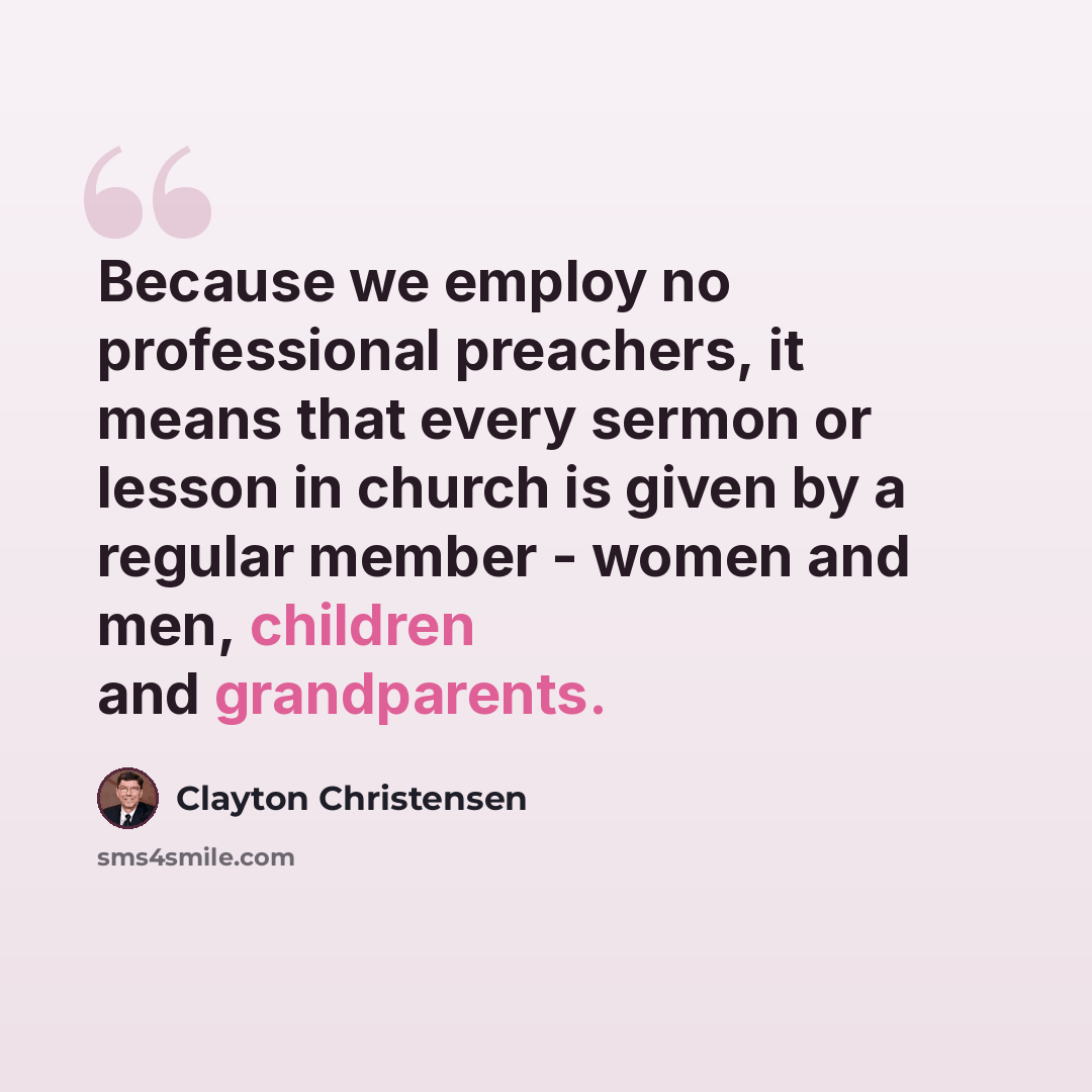 “Because we employ no professional preachers, it means that every sermon or lesson in church is given by a regular member - women and men, children and grandparents.” quote by Clayton Christensen