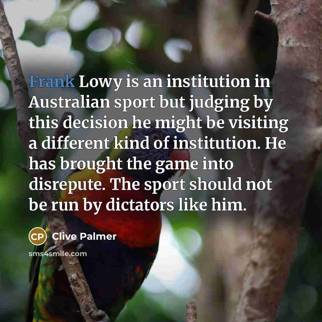 “Frank Lowy is an institution in Australian sport but judging by this decision he might be visiting a different kind of institution. He has brought the game into disrepute. The sport should not be run by dictators like him.” quote by Clive Palmer