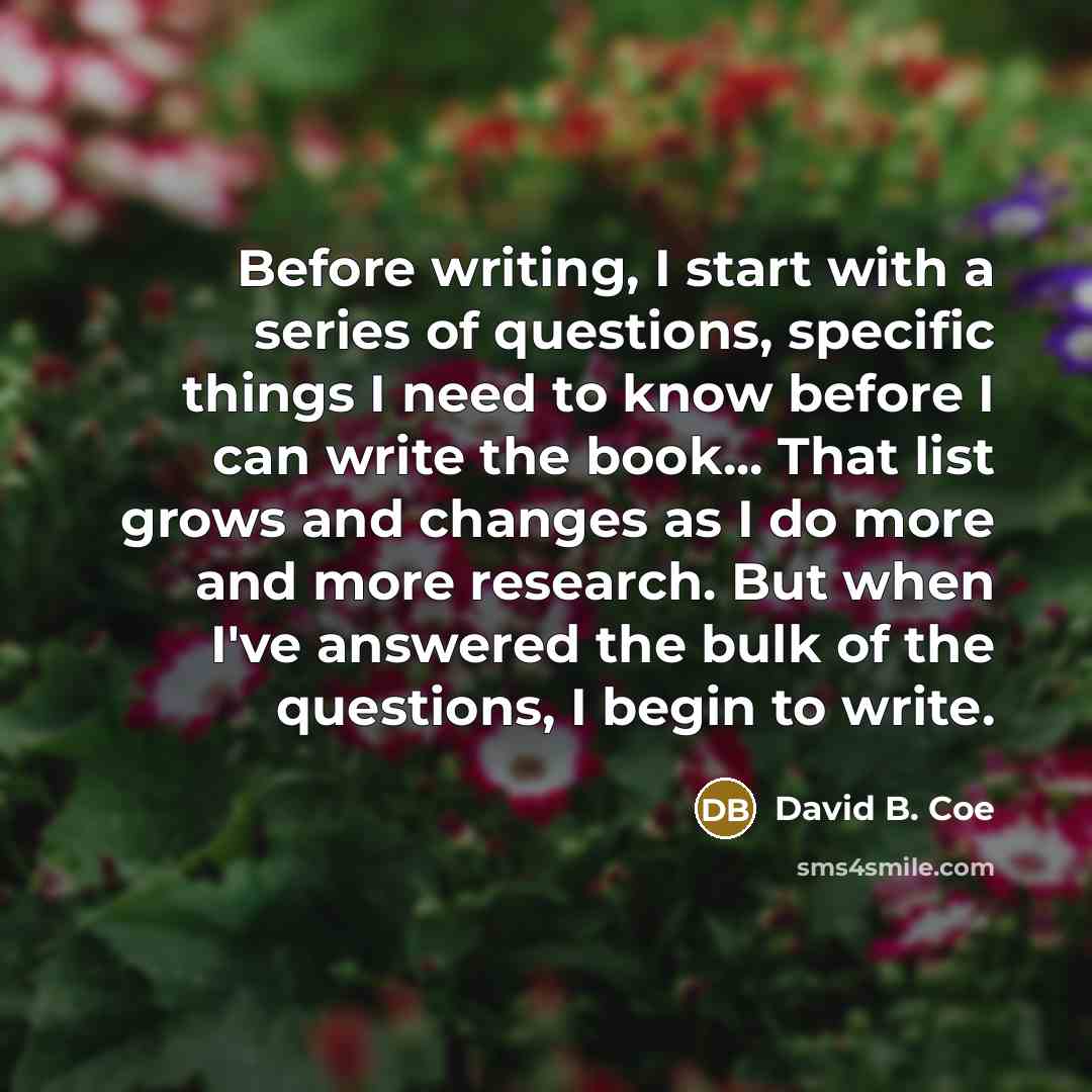 “Before writing, I start with a series of questions, specific things I need to know before I can write the book... That list grows and changes as I do more and more research. But when I've answered the bulk of the questions, I begin to write.” quote by David B. Coe