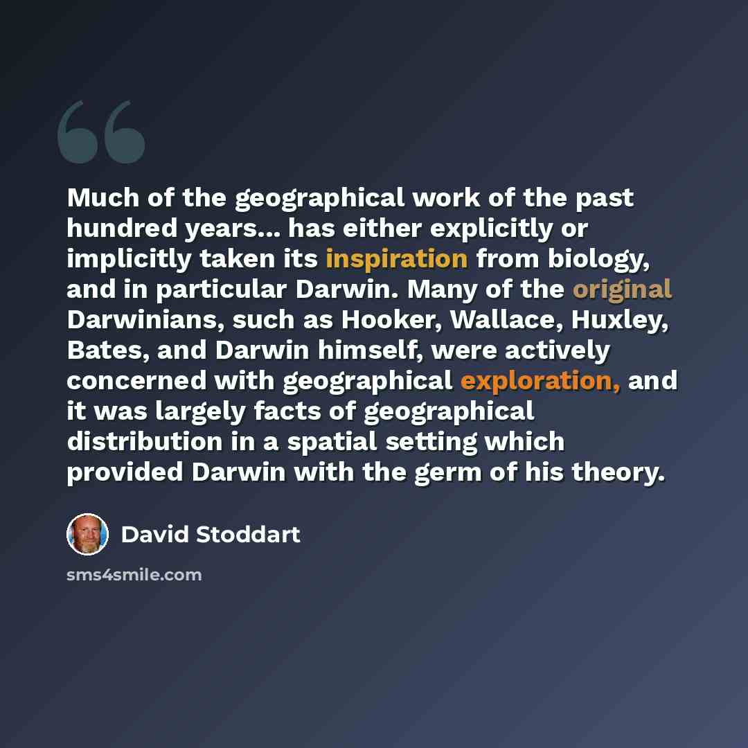 “Much of the geographical work of the past hundred years... has either explicitly or implicitly taken its inspiration from biology, and in particular Darwin. Many of the original Darwinians, such as Hooker, Wallace, Huxley, Bates, and Darwin himself, were actively concerned with geographical…” quote by David Stoddart