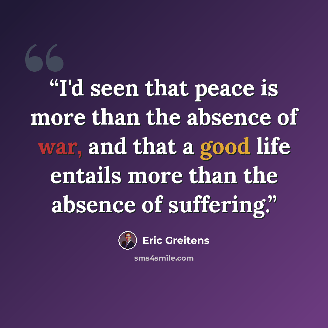 “I'd seen that peace is more than the absence of war, and that a good life entails more than the absence of suffering.” quote by Eric Greitens