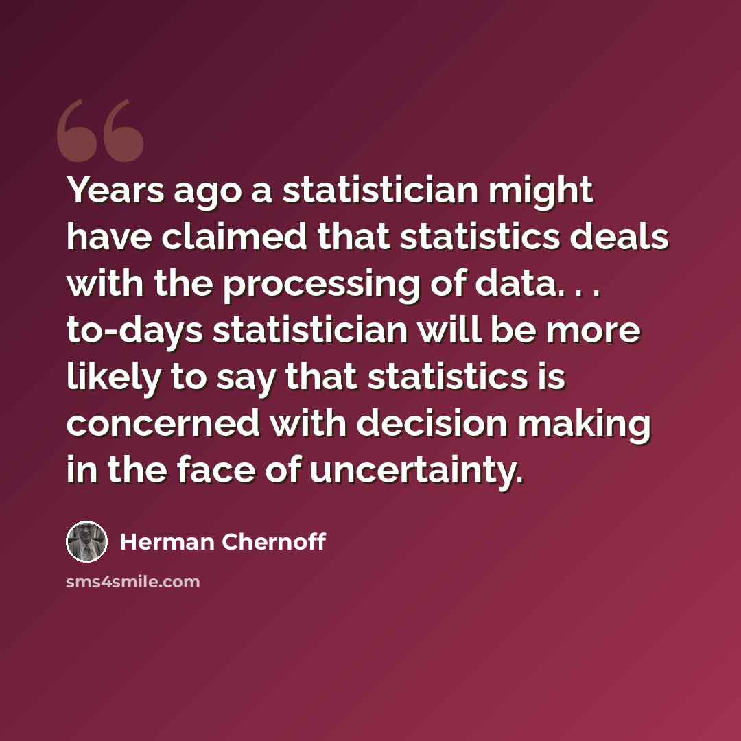 “Years ago a statistician might have claimed that statistics deals with the processing of data. . . to-days statistician will be more likely to say that statistics is concerned with decision making in the face of uncertainty.” quote by Herman Chernoff