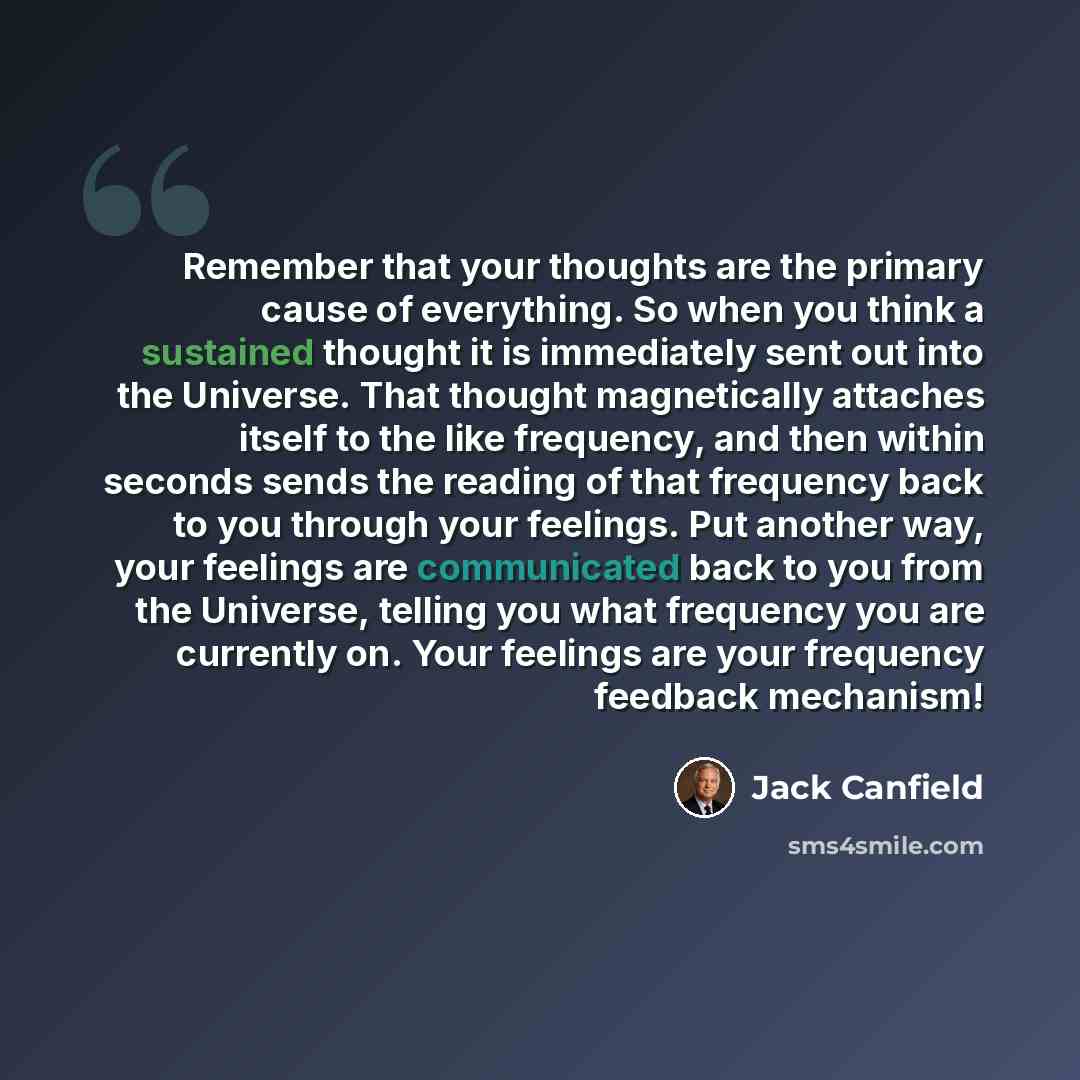 “Remember that your thoughts are the primary cause of everything. So when you think a sustained thought it is immediately sent out into the Universe. That thought magnetically attaches itself to the like frequency, and then within seconds sends the reading of that frequency back to you through your…” quote by Jack Canfield