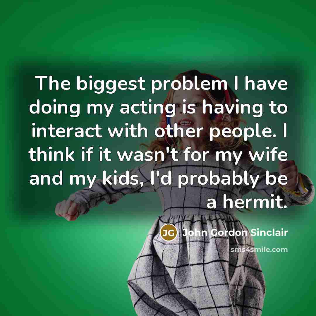 “The biggest problem I have doing my acting is having to interact with other people. I think if it wasn't for my wife and my kids, I'd probably be a hermit.” quote by John Gordon Sinclair