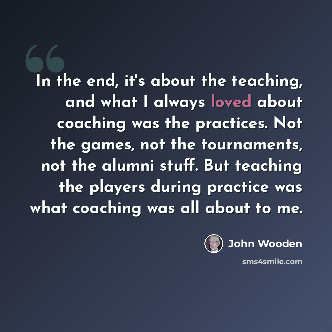 “In the end, it's about the teaching, and what I always loved about coaching was the practices. Not the games, not the tournaments, not the alumni stuff. But teaching the players during practice was what coaching was all about to me.” quote by John Wooden