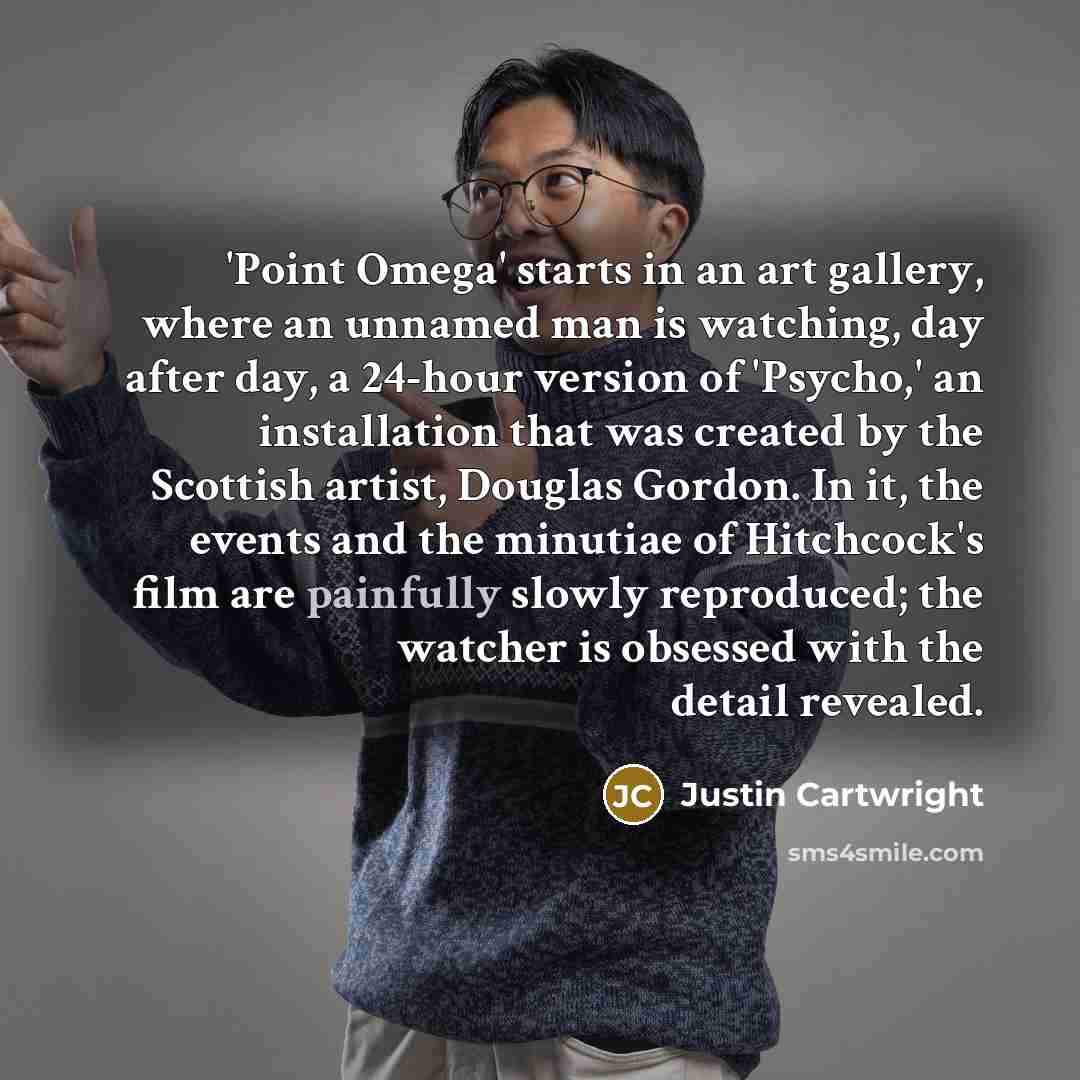 “'Point Omega' starts in an art gallery, where an unnamed man is watching, day after day, a 24-hour version of 'Psycho,' an installation that was created by the Scottish artist, Douglas Gordon. In it, the events and the minutiae of Hitchcock's film are painfully slowly reproduced; the watcher is…” quote by Justin Cartwright
