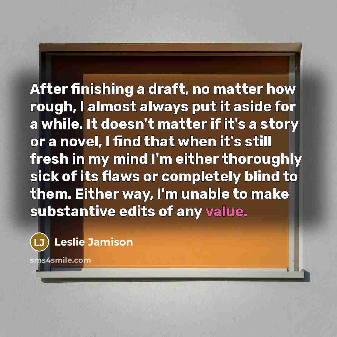 “After finishing a draft, no matter how rough, I almost always put it aside for a while. It doesn't matter if it's a story or a novel, I find that when it's still fresh in my mind I'm either thoroughly sick of its flaws or completely blind to them. Either way, I'm unable to make substantive edits…” quote by Leslie Jamison