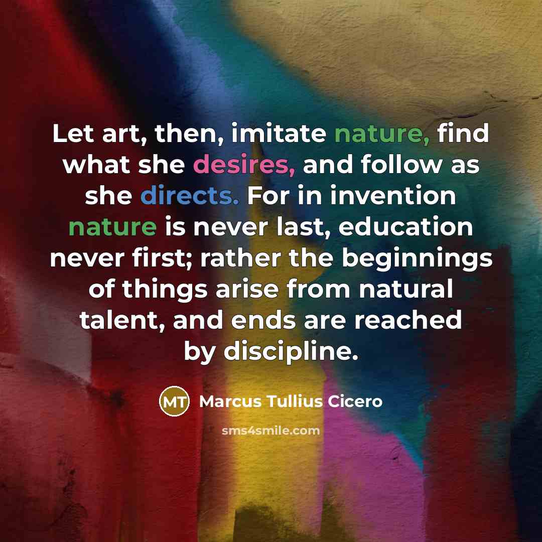 “Let art, then, imitate nature, find what she desires, and follow as she directs. For in invention nature is never last, education never first; rather the beginnings of things arise from natural talent, and ends are reached by discipline.” quote by Marcus Tullius Cicero