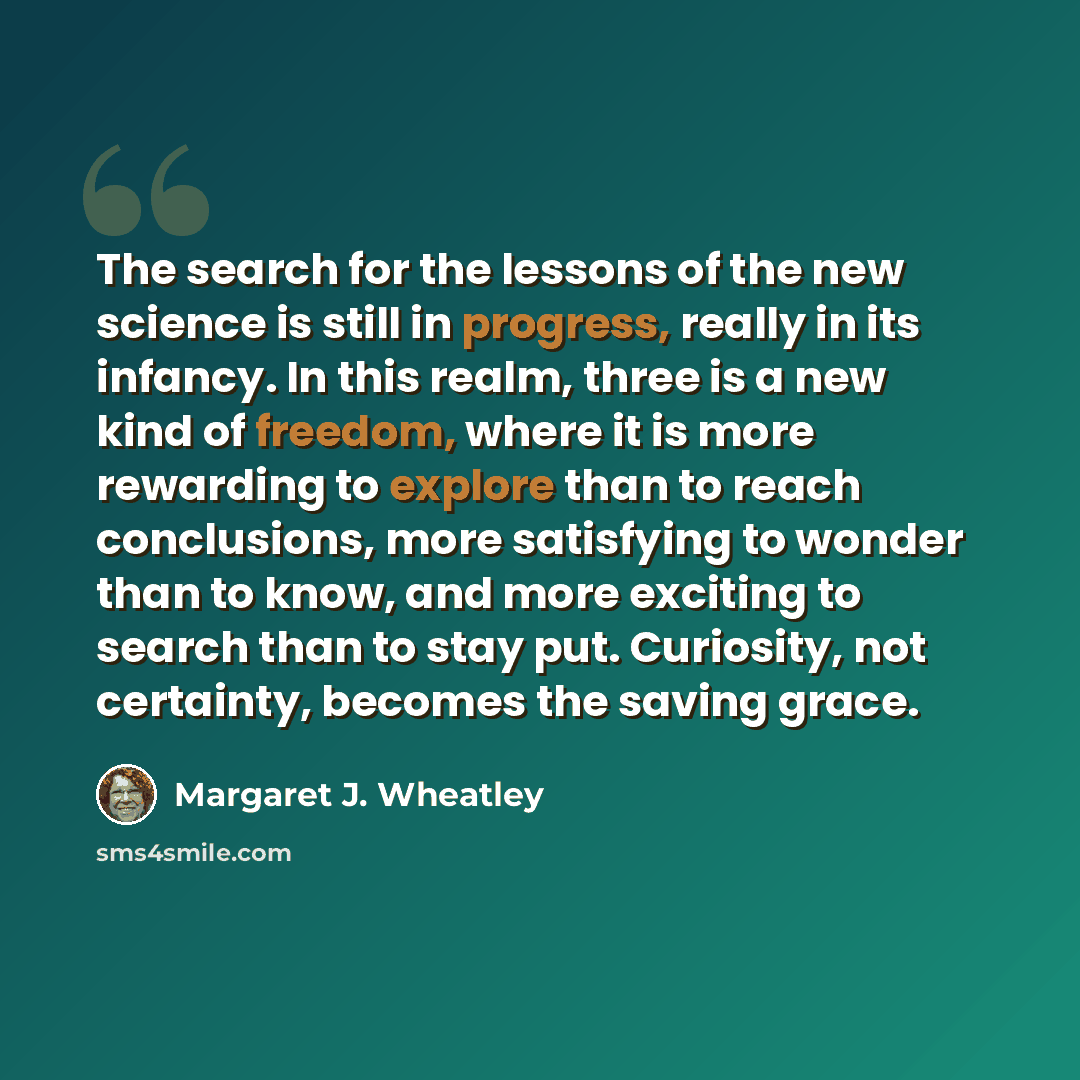 “The search for the lessons of the new science is still in progress, really in its infancy. In this realm, three is a new kind of freedom, where it is more rewarding to explore than to reach conclusions, more satisfying to wonder than to know, and more exciting to search than to stay put…” quote by Margaret J. Wheatley