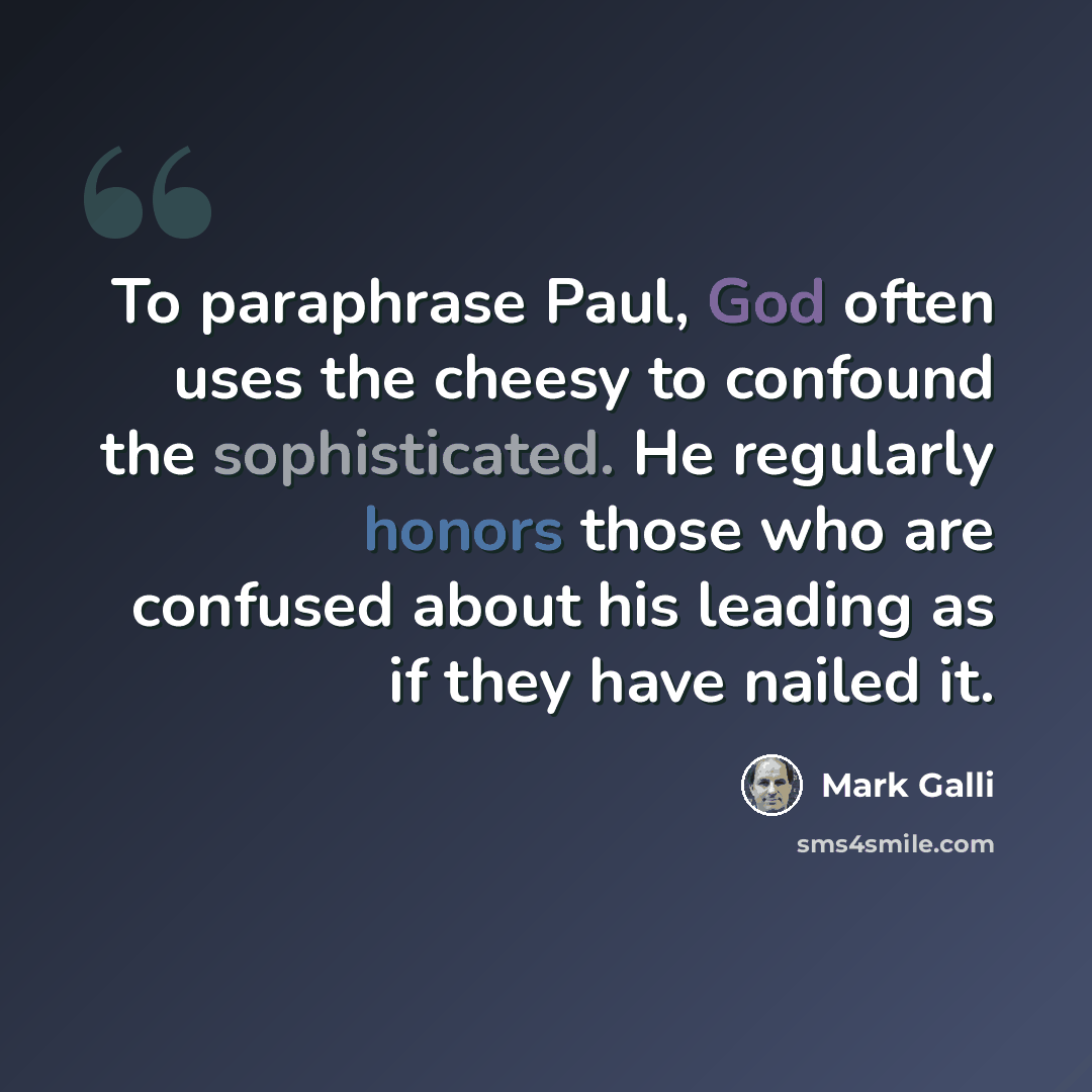 “To paraphrase Paul, God often uses the cheesy to confound the sophisticated. He regularly honors those who are confused about his leading as if they have nailed it.” quote by Mark Galli