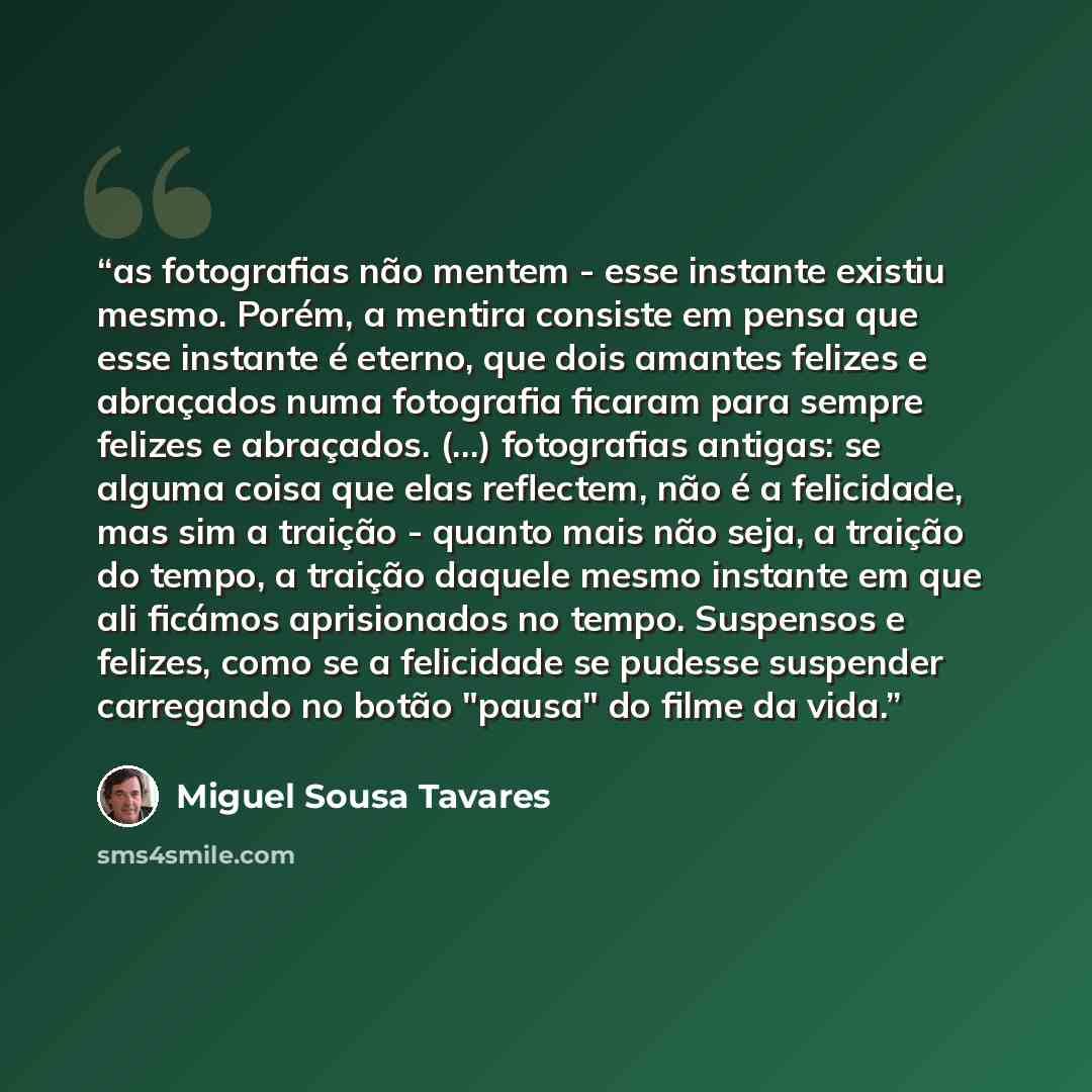 “as fotografias não mentem - esse instante existiu mesmo. Porém, a mentira consiste em pensa que esse instante é eterno, que dois amantes felizes e abraçados numa fotografia ficaram para sempre felizes e abraçados. (...) fotografias antigas: se alguma coisa que elas reflectem, não é a felicidade…” quote by Miguel Sousa Tavares
