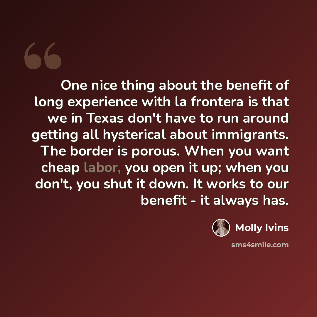 “One nice thing about the benefit of long experience with la frontera is that we in Texas don't have to run around getting all hysterical about immigrants. The border is porous. When you want cheap labor, you open it up; when you don't, you shut it down. It works to our benefit - it always has.” quote by Molly Ivins
