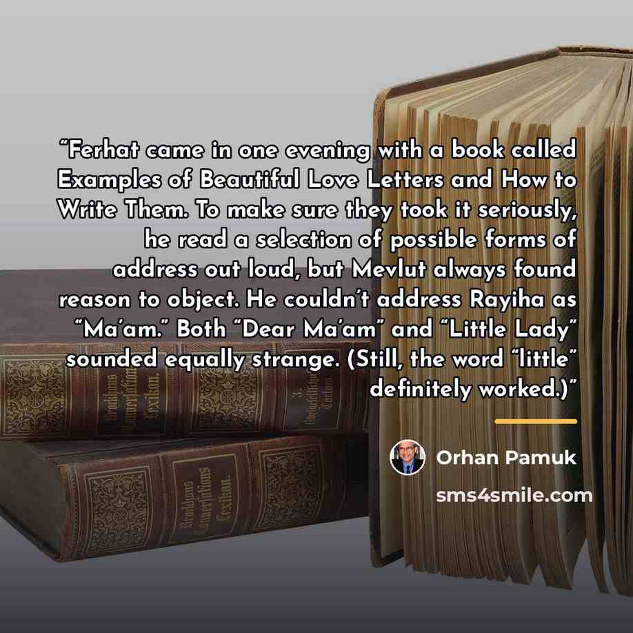 “Ferhat came in one evening with a book called Examples of Beautiful Love Letters and How to Write Them. To make sure they took it seriously, he read a selection of possible forms of address out loud, but Mevlut always found reason to object. He couldn’t address Rayiha as “Ma’am.” Both “Dear Ma’am”…” quote by Orhan Pamuk