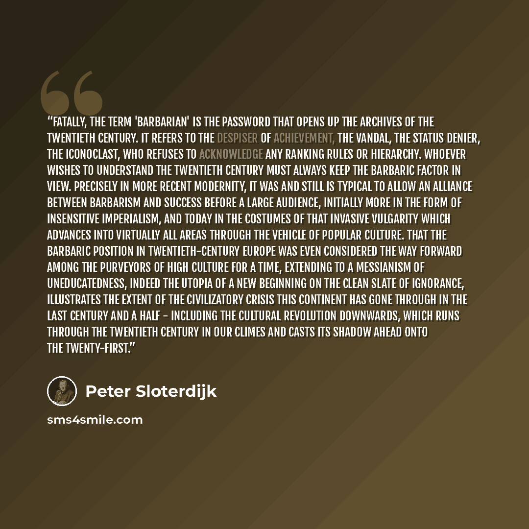 “Fatally, the term 'barbarian' is the password that opens up the archives of the twentieth century. It refers to the despiser of achievement, the vandal, the status denier, the iconoclast, who refuses to acknowledge any ranking rules or hierarchy. Whoever wishes to understand the twentieth century…” quote by Peter Sloterdijk