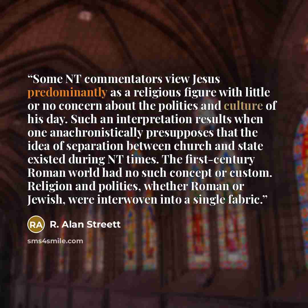 “Some NT commentators view Jesus predominantly as a religious figure with little or no concern about the politics and culture of his day. Such an interpretation results when one anachronistically presupposes that the idea of separation between church and state existed during NT times. The…” quote by R. Alan Streett