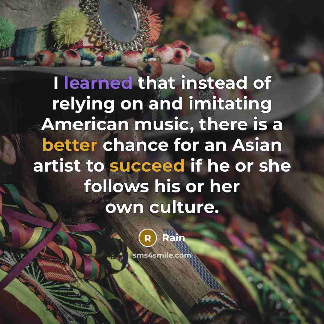 “I learned that instead of relying on and imitating American music, there is a better chance for an Asian artist to succeed if he or she follows his or her own culture.” quote by Rain