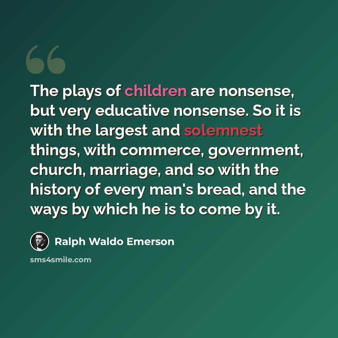 “The plays of children are nonsense, but very educative nonsense. So it is with the largest and solemnest things, with commerce, government, church, marriage, and so with the history of every man's bread, and the ways by which he is to come by it.” quote by Ralph Waldo Emerson