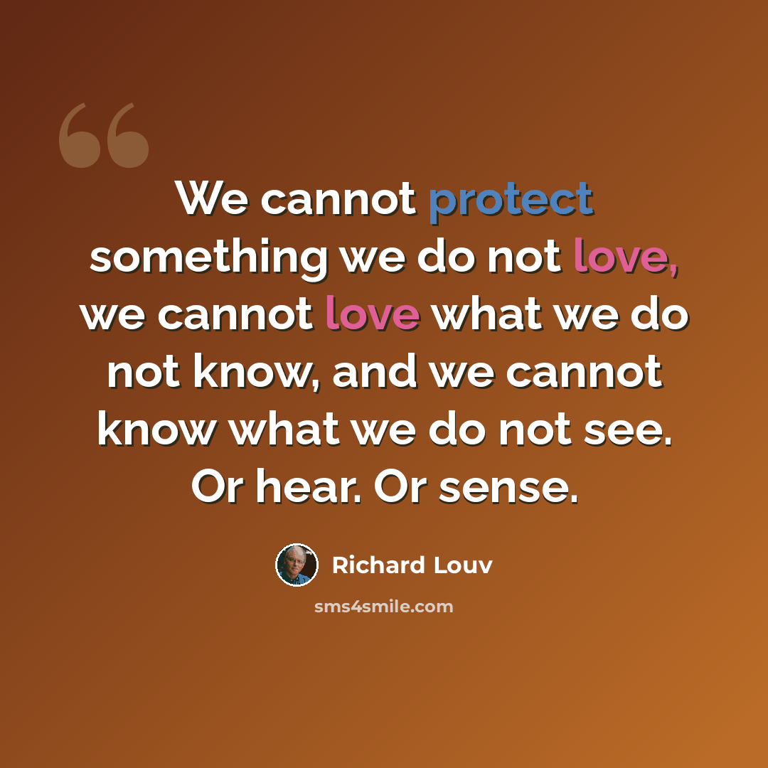 “We cannot protect something we do not love, we cannot love what we do not know, and we cannot know what we do not see. Or hear. Or sense.” quote by Richard Louv
