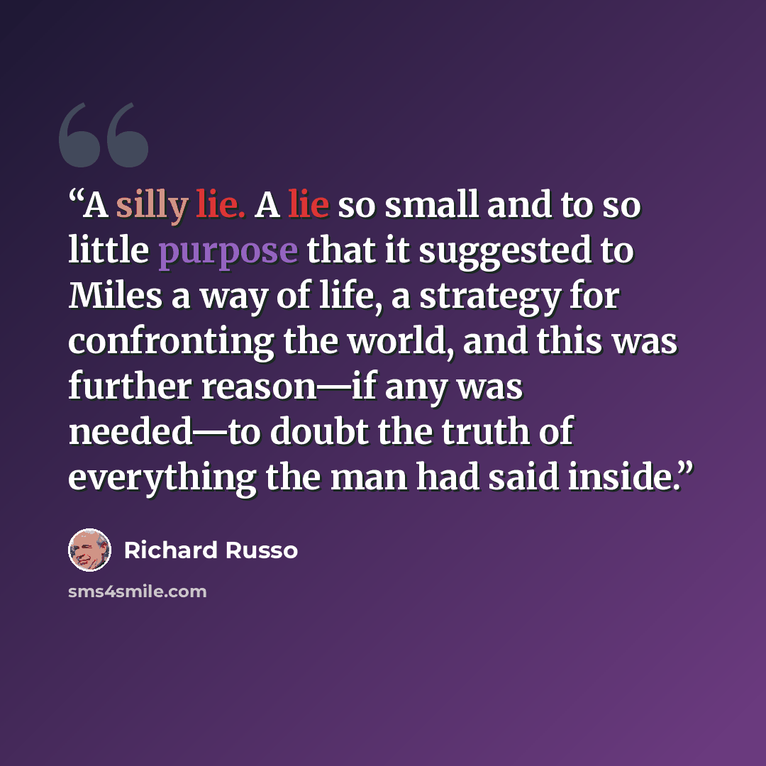 “A silly lie. A lie so small and to so little purpose that it suggested to Miles a way of life, a strategy for confronting the world, and this was further reason—if any was needed—to doubt the truth of everything the man had said inside.” quote by Richard Russo