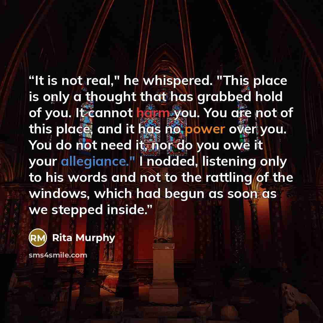 “It is not real," he whispered. "This place is only a thought that has grabbed hold of you. It cannot harm you. You are not of this place, and it has no power over you. You do not need it, nor do you owe it your allegiance." I nodded, listening only to his words and not to the rattling of the…” quote by Rita Murphy