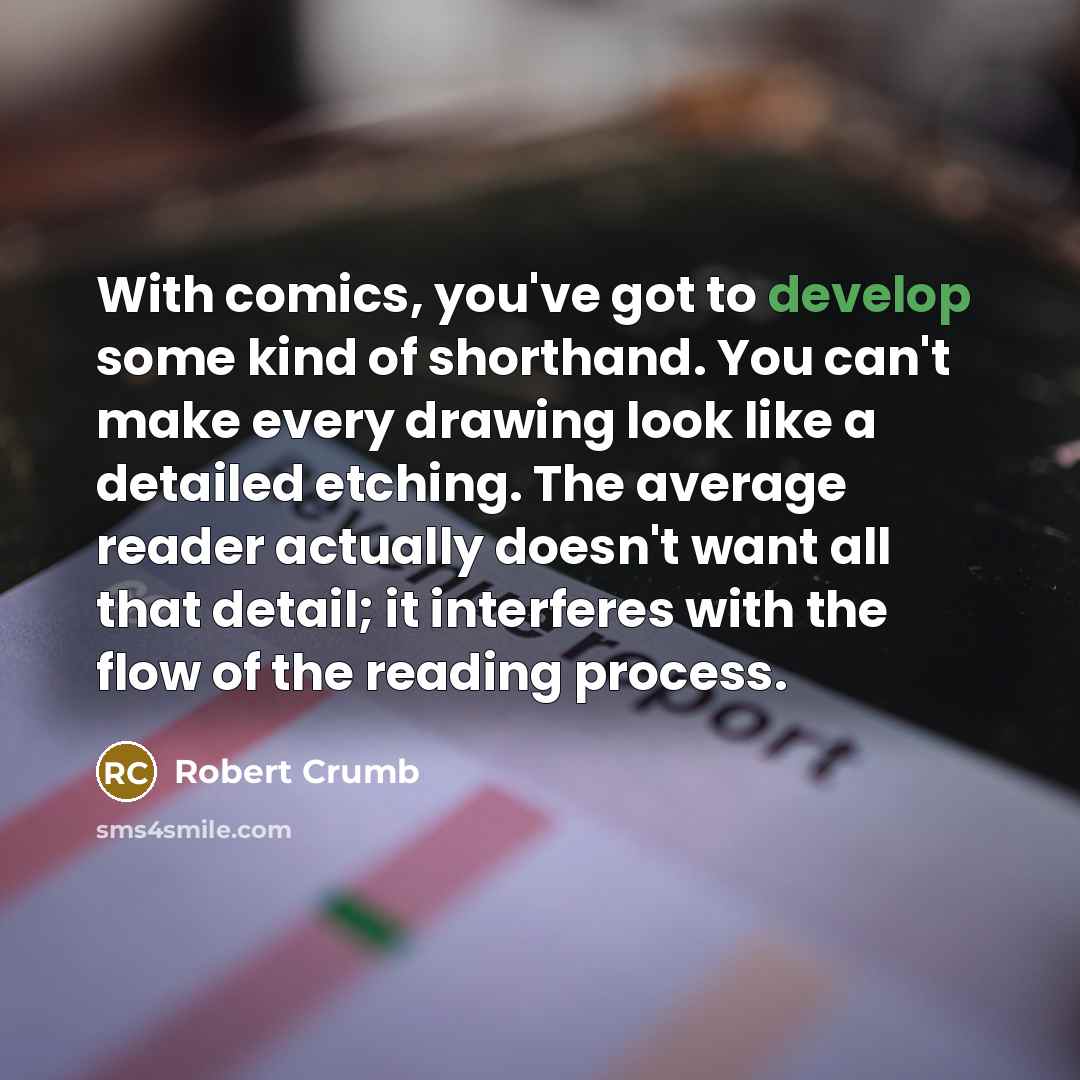 “With comics, you've got to develop some kind of shorthand. You can't make every drawing look like a detailed etching. The average reader actually doesn't want all that detail; it interferes with the flow of the reading process.” quote by Robert Crumb