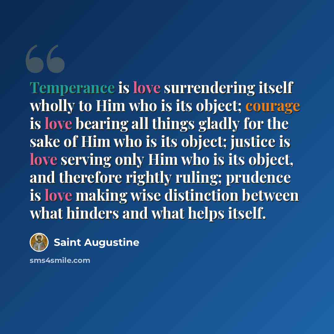 “Temperance is love surrendering itself wholly to Him who is its object; courage is love bearing all things gladly for the sake of Him who is its object; justice is love serving only Him who is its object, and therefore rightly ruling; prudence is love making wise distinction between what hinders…” quote by Saint Augustine