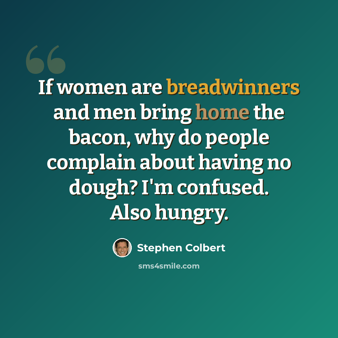 “If women are breadwinners and men bring home the bacon, why do people complain about having no dough? I'm confused. Also hungry.” quote by Stephen Colbert