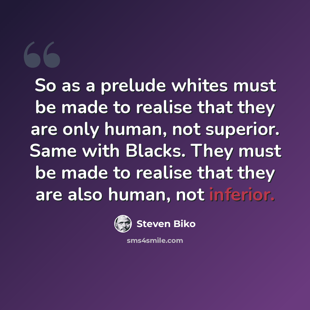 “So as a prelude whites must be made to realise that they are only human, not superior. Same with Blacks. They must be made to realise that they are also human, not inferior.” quote by Steven Biko