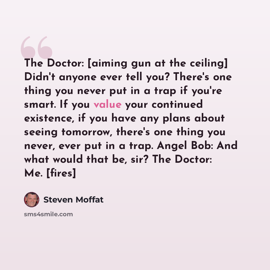 “The Doctor: [aiming gun at the ceiling] Didn't anyone ever tell you? There's one thing you never put in a trap if you're smart. If you value your continued existence, if you have any plans about seeing tomorrow, there's one thing you never, ever put in a trap. Angel Bob: And what would that be…” quote by Steven Moffat
