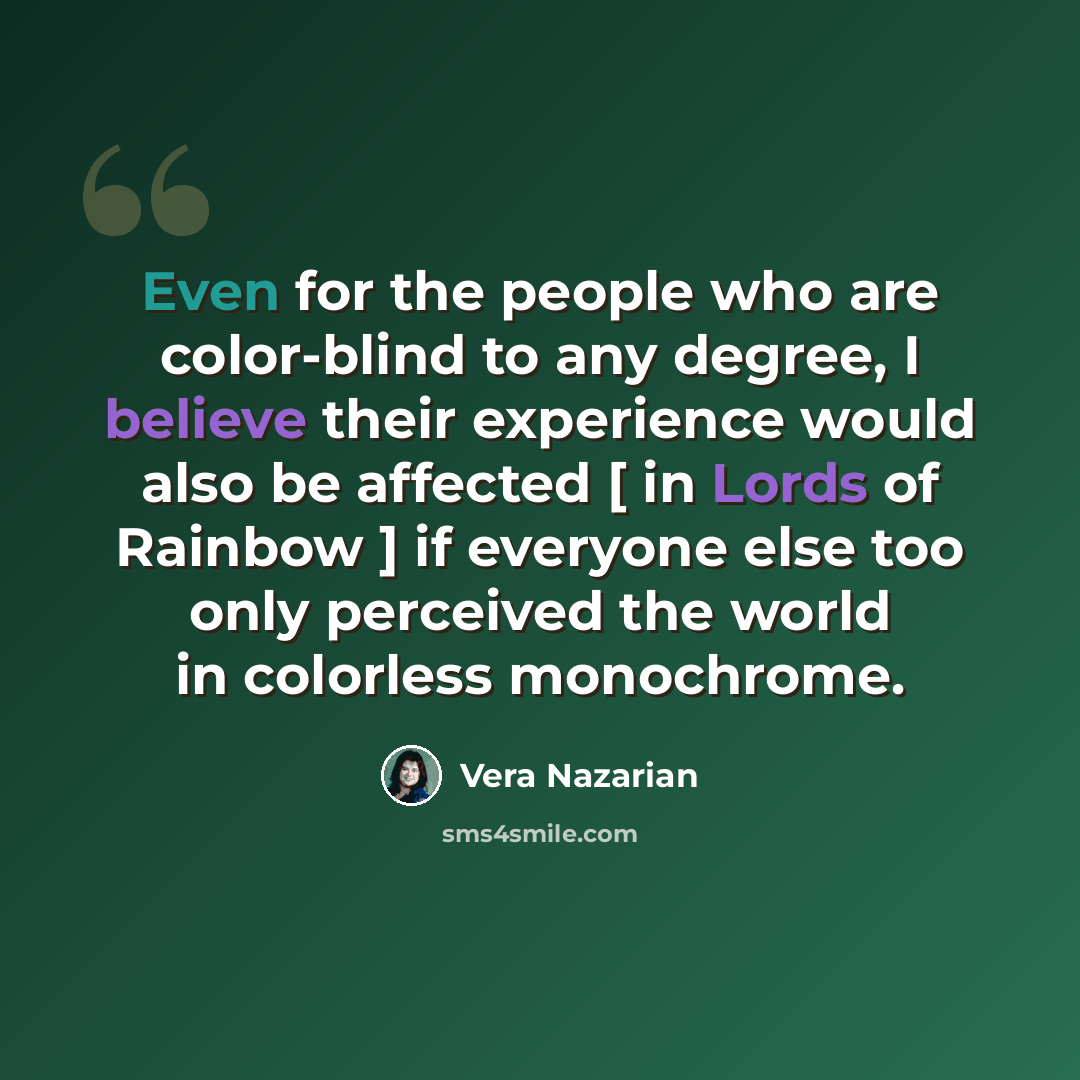 “Even for the people who are color-blind to any degree, I believe their experience would also be affected [ in Lords of Rainbow ] if everyone else too only perceived the world in colorless monochrome.” quote by Vera Nazarian