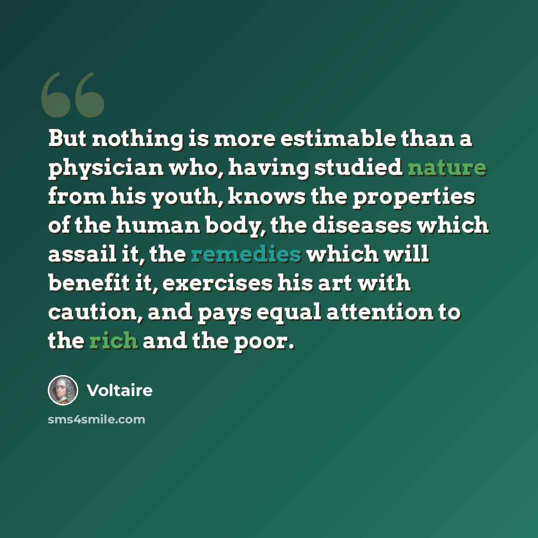 “But nothing is more estimable than a physician who, having studied nature from his youth, knows the properties of the human body, the diseases which assail it, the remedies which will benefit it, exercises his art with caution, and pays equal attention to the rich and the poor.” quote by Voltaire