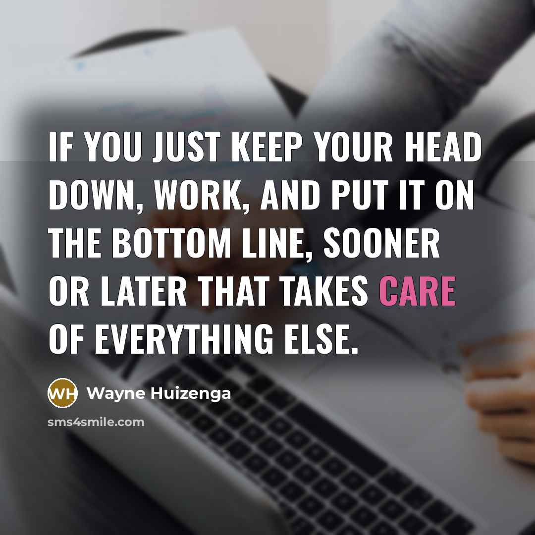“If you just keep your head down, work, and put it on the bottom line, sooner or later that takes care of everything else.” quote by Wayne Huizenga
