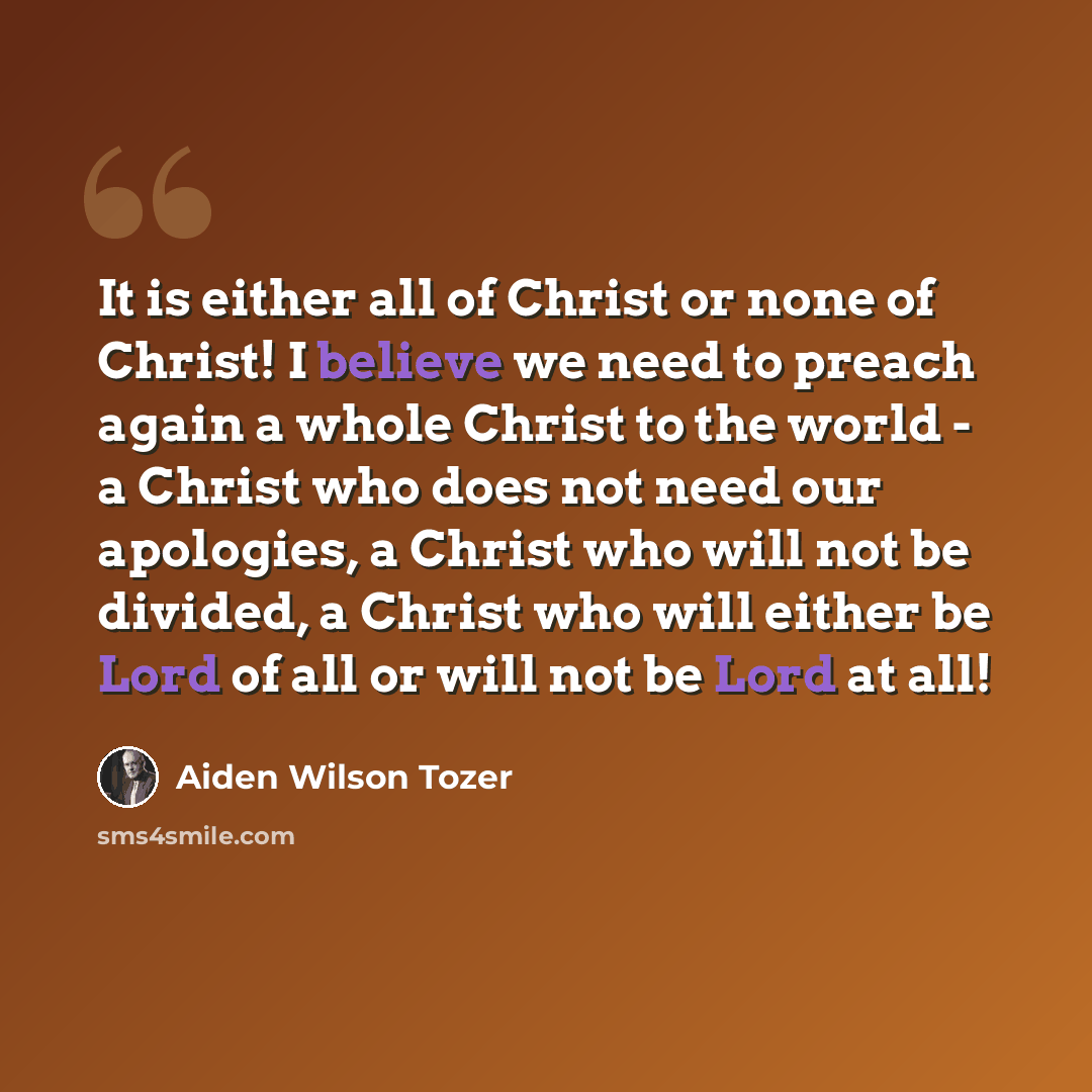“It is either all of Christ or none of Christ! I believe we need to preach again a whole Christ to the world - a Christ who does not need our apologies, a Christ who will not be divided, a Christ who will either be Lord of all or will not be Lord at all!” quote by Aiden Wilson Tozer