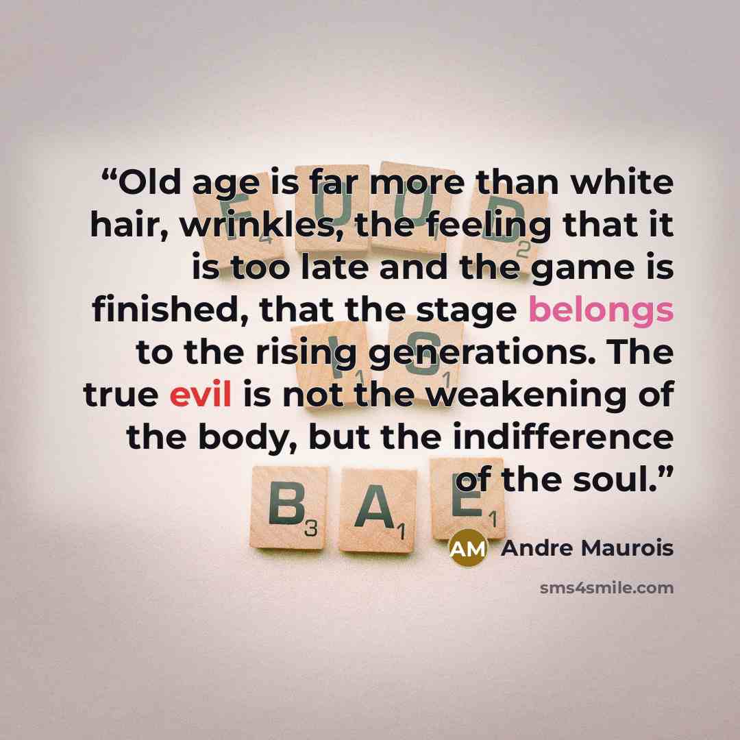 “Old age is far more than white hair, wrinkles, the feeling that it is too late and the game is finished, that the stage belongs to the rising generations. The true evil is not the weakening of the body, but the indifference of the soul.” quote by Andre Maurois