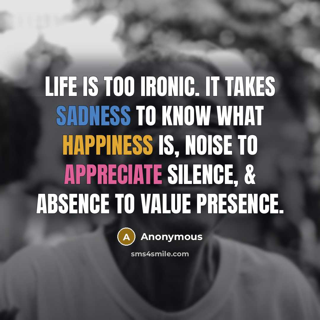 “Life is too ironic. It takes sadness to know what happiness is, noise to appreciate silence, & absence to value presence.” quote by Anonymous