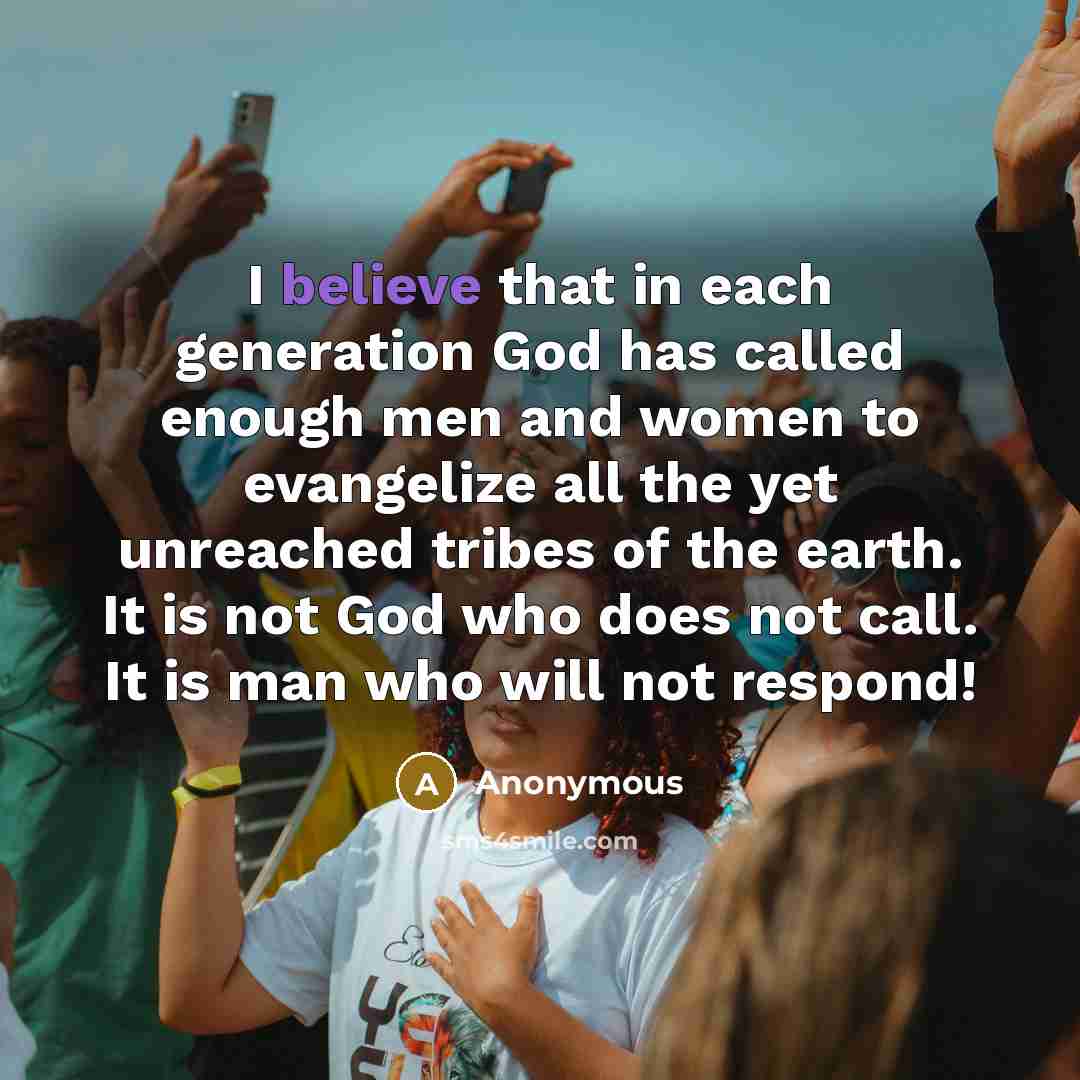 “I believe that in each generation God has called enough men and women to evangelize all the yet unreached tribes of the earth. It is not God who does not call. It is man who will not respond!” quote by Anonymous