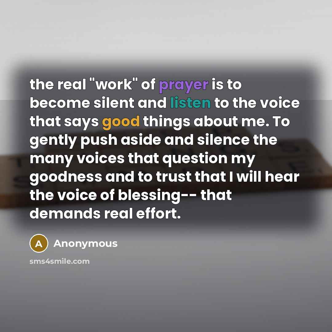 “the real "work" of prayer is to become silent and listen to the voice that says good things about me. To gently push aside and silence the many voices that question my goodness and to trust that I will hear the voice of blessing-- that demands real effort.” quote by Anonymous