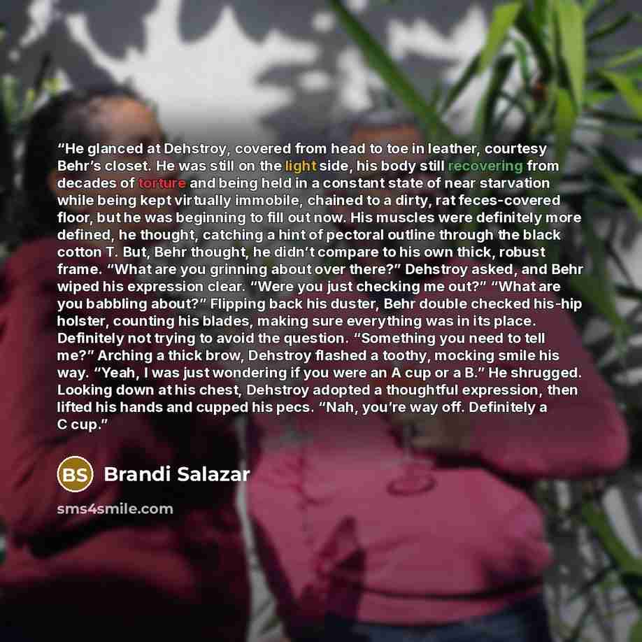 “He glanced at Dehstroy, covered from head to toe in leather, courtesy Behr’s closet. He was still on the light side, his body still recovering from decades of torture and being held in a constant state of near starvation while being kept virtually immobile, chained to a dirty, rat feces-covered…” quote by Brandi Salazar