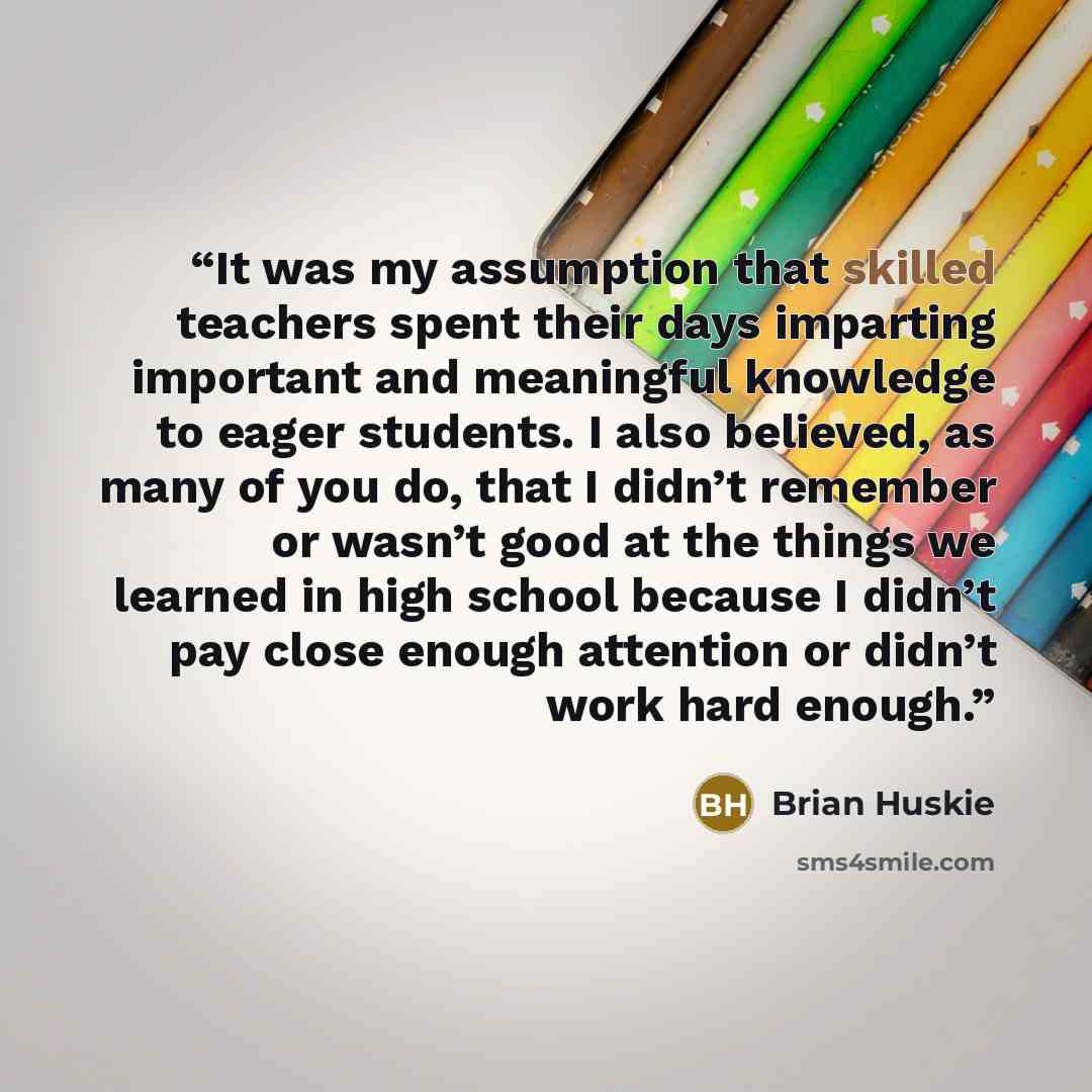 “It was my assumption that skilled teachers spent their days imparting important and meaningful knowledge to eager students. I also believed, as many of you do, that I didn’t remember or wasn’t good at the things we learned in high school because I didn’t pay close enough attention or didn’t work…” quote by Brian Huskie