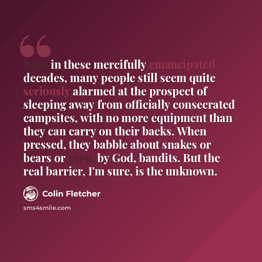 “Even in these mercifully emancipated decades, many people still seem quite seriously alarmed at the prospect of sleeping away from officially consecrated campsites, with no more equipment than they can carry on their backs. When pressed, they babble about snakes or bears or even, by God, bandits…” quote by Colin Fletcher