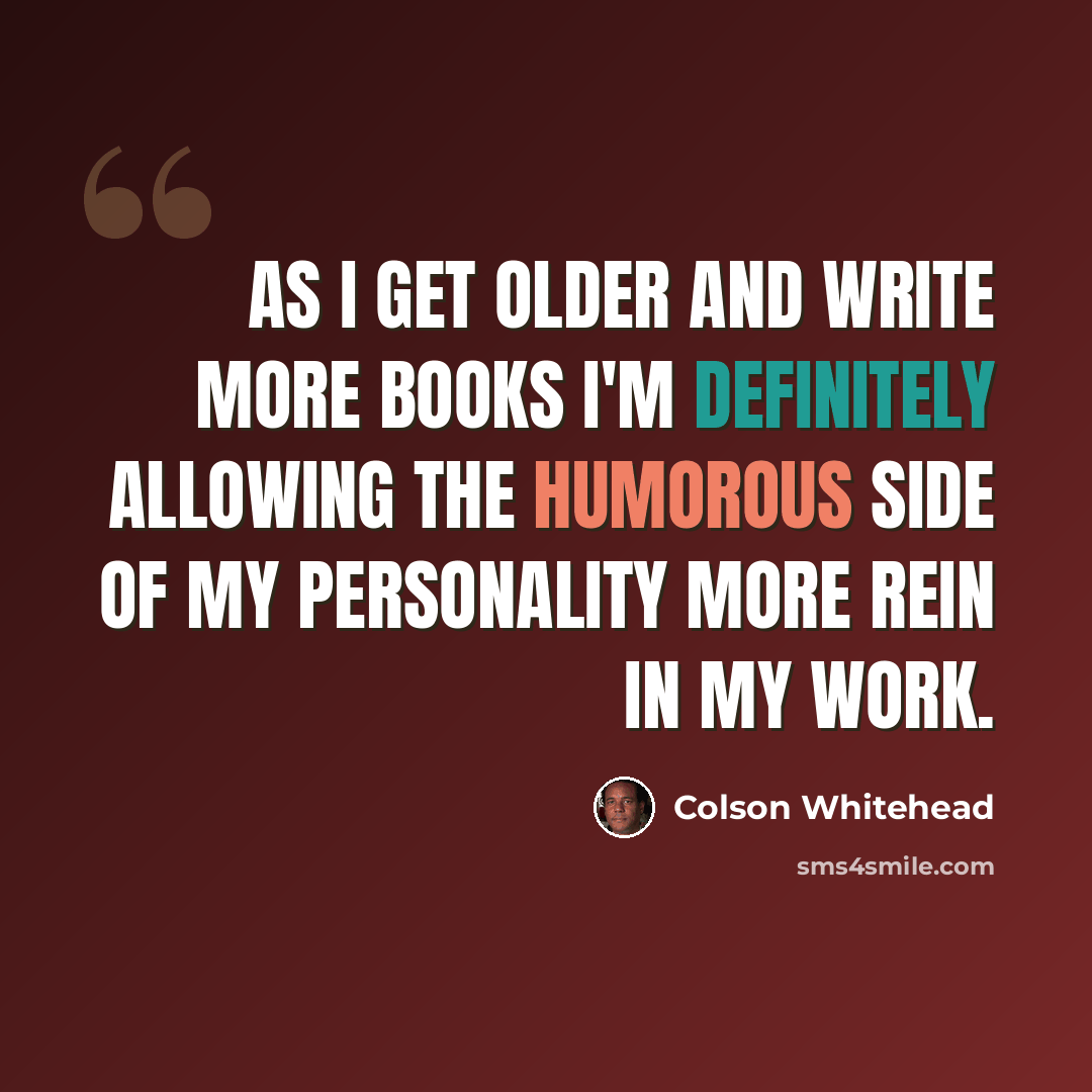 “As I get older and write more books I'm definitely allowing the humorous side of my personality more rein in my work.” quote by Colson Whitehead